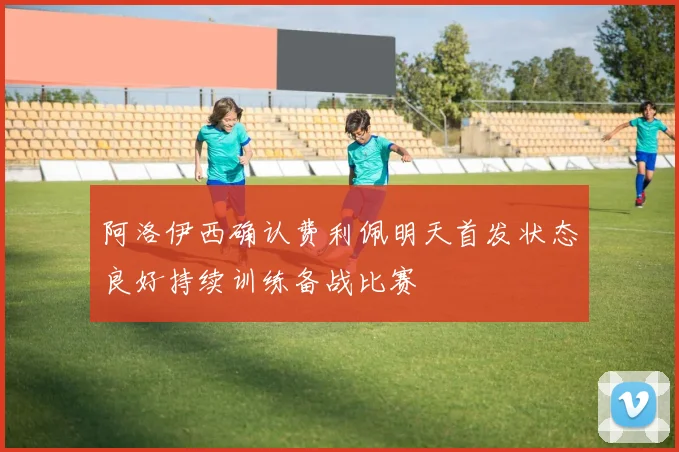 阿洛伊西确认费利佩明天首发状态良好持续训练备战比赛