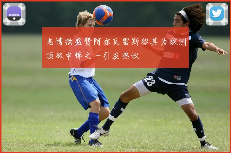 老博扬盛赞阿尔瓦雷斯称其为欧洲顶级中锋之一引发热议