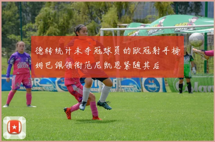 德转统计未夺冠球员的欧冠射手榜姆巴佩领衔范尼凯恩紧随其后