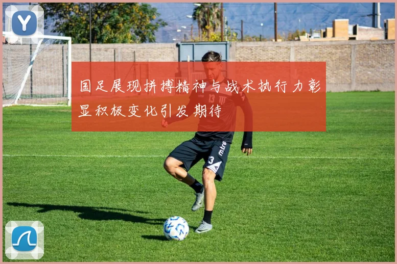 国足展现拼搏精神与战术执行力彰显积极变化引发期待