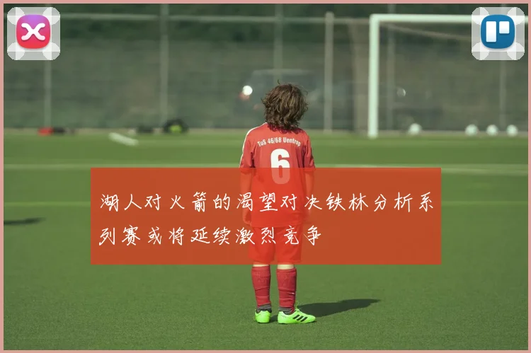 湖人对火箭的渴望对决铁林分析系列赛或将延续激烈竞争