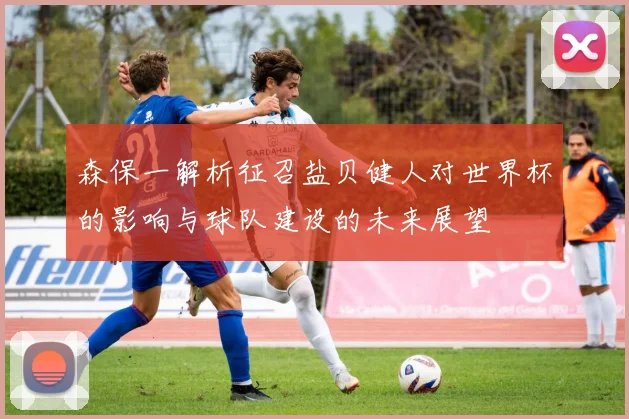 森保一解析征召盐贝健人对世界杯的影响与球队建设的未来展望