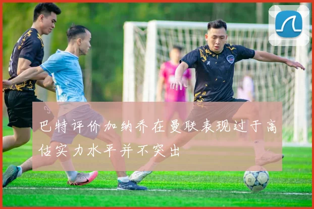 巴特评价加纳乔在曼联表现过于高估实力水平并不突出