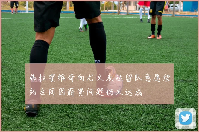 弗拉霍维奇向尤文表达留队意愿续约合同因薪资问题仍未达成