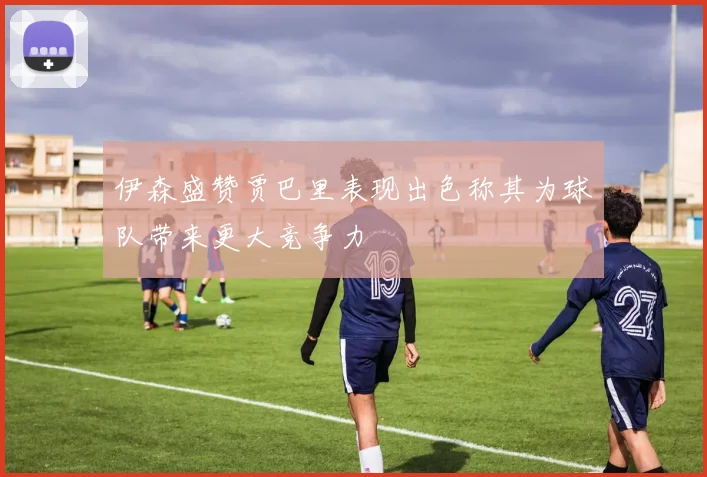 伊森盛赞贾巴里表现出色称其为球队带来更大竞争力