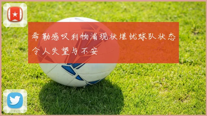 希勒感叹利物浦现状堪忧球队状态令人失望与不安