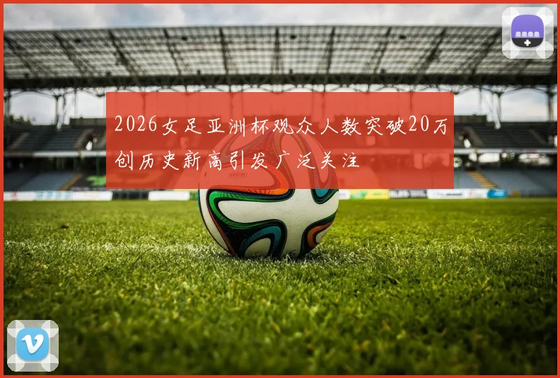 2026女足亚洲杯观众人数突破20万创历史新高引发广泛关注