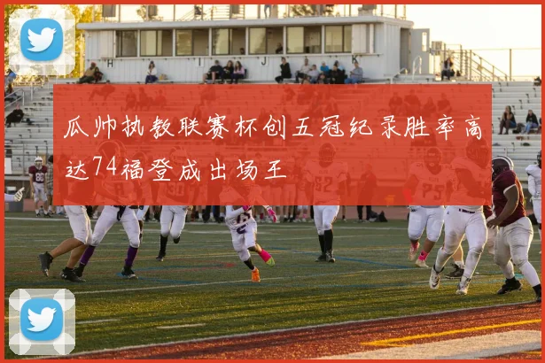 瓜帅执教联赛杯创五冠纪录胜率高达74福登成出场王