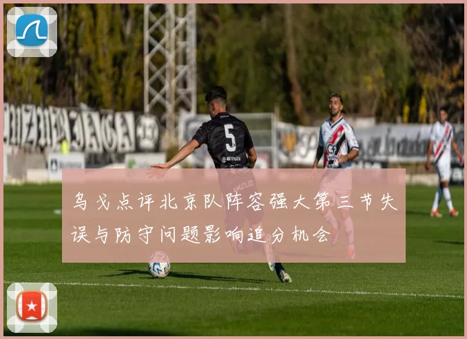 乌戈点评北京队阵容强大第三节失误与防守问题影响追分机会
