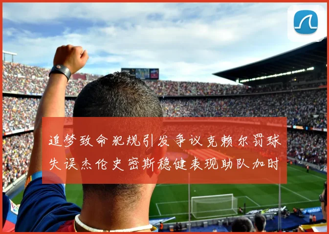 追梦致命犯规引发争议克赖尔罚球失误杰伦史密斯稳健表现助队加时逆袭