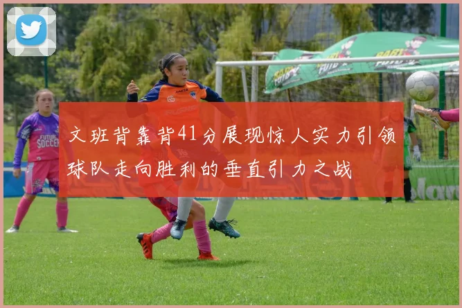 文班背靠背41分展现惊人实力引领球队走向胜利的垂直引力之战