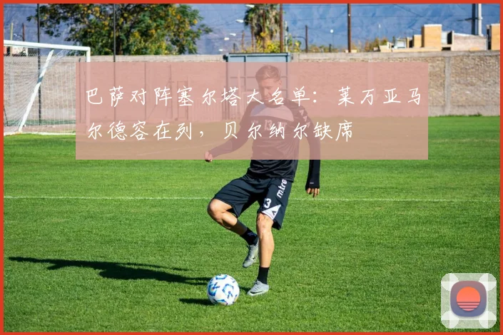 巴萨对阵塞尔塔大名单：莱万亚马尔德容在列，贝尔纳尔缺席